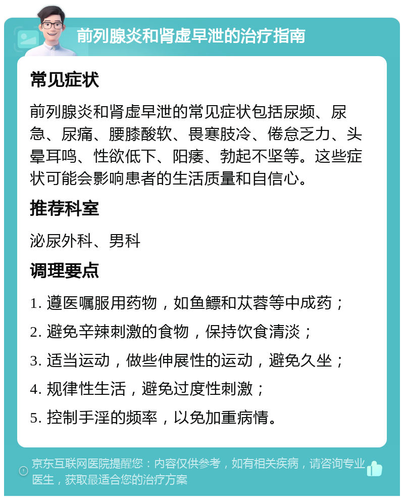 前列腺炎和肾虚早泄的治疗指南 常见症状 前列腺炎和肾虚早泄的常见症状包括尿频、尿急、尿痛、腰膝酸软、畏寒肢冷、倦怠乏力、头晕耳鸣、性欲低下、阳痿、勃起不坚等。这些症状可能会影响患者的生活质量和自信心。 推荐科室 泌尿外科、男科 调理要点 1. 遵医嘱服用药物，如鱼鳔和苁蓉等中成药； 2. 避免辛辣刺激的食物，保持饮食清淡； 3. 适当运动，做些伸展性的运动，避免久坐； 4. 规律性生活，避免过度性刺激； 5. 控制手淫的频率，以免加重病情。