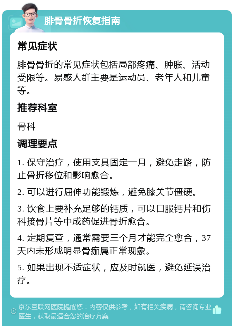 腓骨骨折恢复指南 常见症状 腓骨骨折的常见症状包括局部疼痛、肿胀、活动受限等。易感人群主要是运动员、老年人和儿童等。 推荐科室 骨科 调理要点 1. 保守治疗，使用支具固定一月，避免走路，防止骨折移位和影响愈合。 2. 可以进行屈伸功能锻炼，避免膝关节僵硬。 3. 饮食上要补充足够的钙质，可以口服钙片和伤科接骨片等中成药促进骨折愈合。 4. 定期复查，通常需要三个月才能完全愈合，37天内未形成明显骨痂属正常现象。 5. 如果出现不适症状，应及时就医，避免延误治疗。