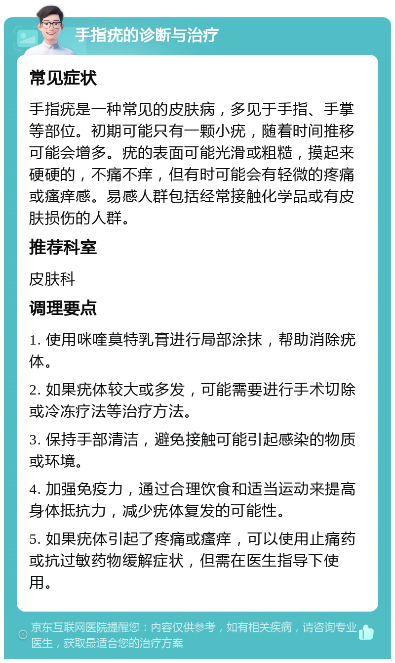 手指疣的诊断与治疗 常见症状 手指疣是一种常见的皮肤病，多见于手指、手掌等部位。初期可能只有一颗小疣，随着时间推移可能会增多。疣的表面可能光滑或粗糙，摸起来硬硬的，不痛不痒，但有时可能会有轻微的疼痛或瘙痒感。易感人群包括经常接触化学品或有皮肤损伤的人群。 推荐科室 皮肤科 调理要点 1. 使用咪喹莫特乳膏进行局部涂抹，帮助消除疣体。 2. 如果疣体较大或多发，可能需要进行手术切除或冷冻疗法等治疗方法。 3. 保持手部清洁，避免接触可能引起感染的物质或环境。 4. 加强免疫力，通过合理饮食和适当运动来提高身体抵抗力，减少疣体复发的可能性。 5. 如果疣体引起了疼痛或瘙痒，可以使用止痛药或抗过敏药物缓解症状，但需在医生指导下使用。