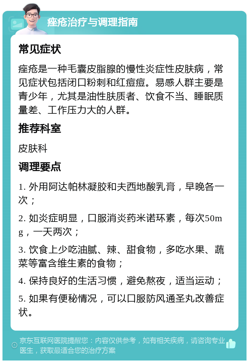 痤疮治疗与调理指南 常见症状 痤疮是一种毛囊皮脂腺的慢性炎症性皮肤病，常见症状包括闭口粉刺和红痘痘。易感人群主要是青少年，尤其是油性肤质者、饮食不当、睡眠质量差、工作压力大的人群。 推荐科室 皮肤科 调理要点 1. 外用阿达帕林凝胶和夫西地酸乳膏，早晚各一次； 2. 如炎症明显，口服消炎药米诺环素，每次50mg，一天两次； 3. 饮食上少吃油腻、辣、甜食物，多吃水果、蔬菜等富含维生素的食物； 4. 保持良好的生活习惯，避免熬夜，适当运动； 5. 如果有便秘情况，可以口服防风通圣丸改善症状。