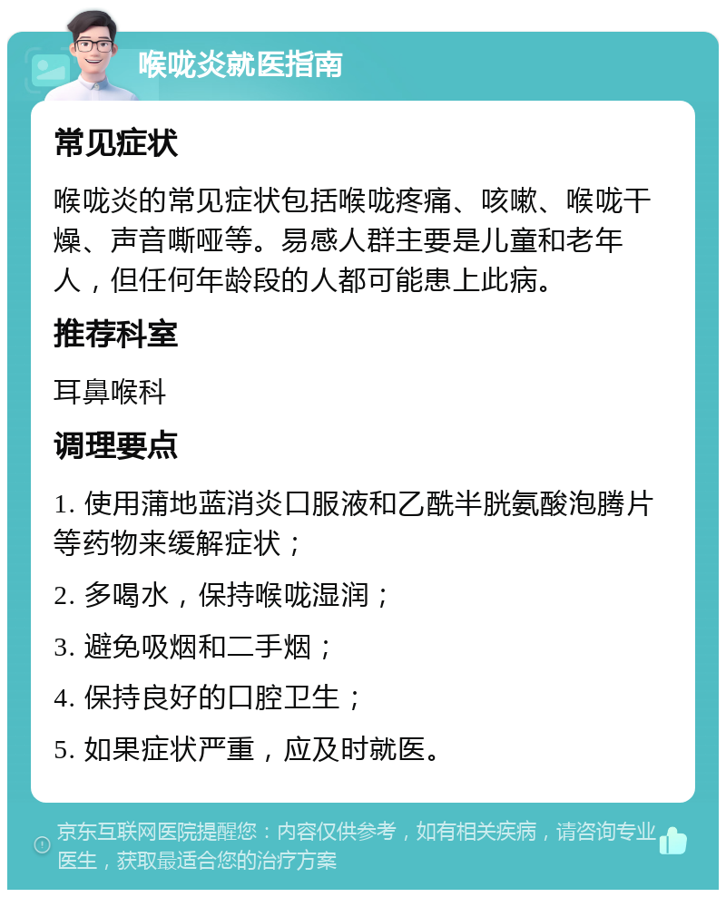 喉咙炎就医指南 常见症状 喉咙炎的常见症状包括喉咙疼痛、咳嗽、喉咙干燥、声音嘶哑等。易感人群主要是儿童和老年人，但任何年龄段的人都可能患上此病。 推荐科室 耳鼻喉科 调理要点 1. 使用蒲地蓝消炎口服液和乙酰半胱氨酸泡腾片等药物来缓解症状； 2. 多喝水，保持喉咙湿润； 3. 避免吸烟和二手烟； 4. 保持良好的口腔卫生； 5. 如果症状严重，应及时就医。