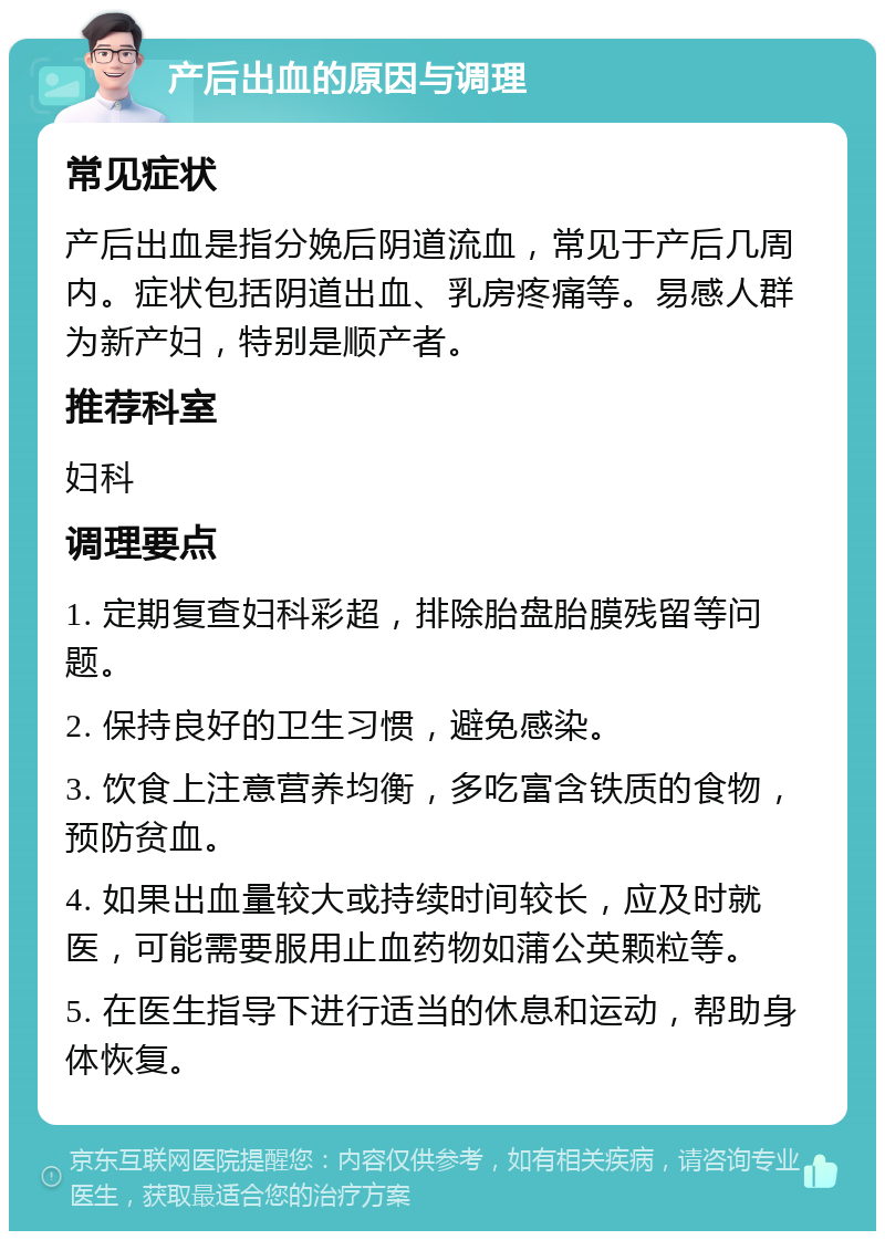 产后出血的原因与调理 常见症状 产后出血是指分娩后阴道流血，常见于产后几周内。症状包括阴道出血、乳房疼痛等。易感人群为新产妇，特别是顺产者。 推荐科室 妇科 调理要点 1. 定期复查妇科彩超，排除胎盘胎膜残留等问题。 2. 保持良好的卫生习惯，避免感染。 3. 饮食上注意营养均衡，多吃富含铁质的食物，预防贫血。 4. 如果出血量较大或持续时间较长，应及时就医，可能需要服用止血药物如蒲公英颗粒等。 5. 在医生指导下进行适当的休息和运动，帮助身体恢复。