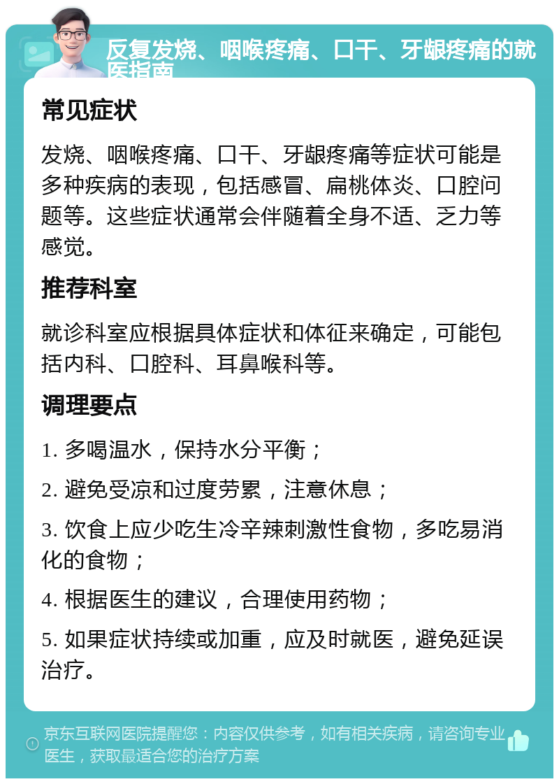 反复发烧、咽喉疼痛、口干、牙龈疼痛的就医指南 常见症状 发烧、咽喉疼痛、口干、牙龈疼痛等症状可能是多种疾病的表现，包括感冒、扁桃体炎、口腔问题等。这些症状通常会伴随着全身不适、乏力等感觉。 推荐科室 就诊科室应根据具体症状和体征来确定，可能包括内科、口腔科、耳鼻喉科等。 调理要点 1. 多喝温水，保持水分平衡； 2. 避免受凉和过度劳累，注意休息； 3. 饮食上应少吃生冷辛辣刺激性食物，多吃易消化的食物； 4. 根据医生的建议，合理使用药物； 5. 如果症状持续或加重，应及时就医，避免延误治疗。