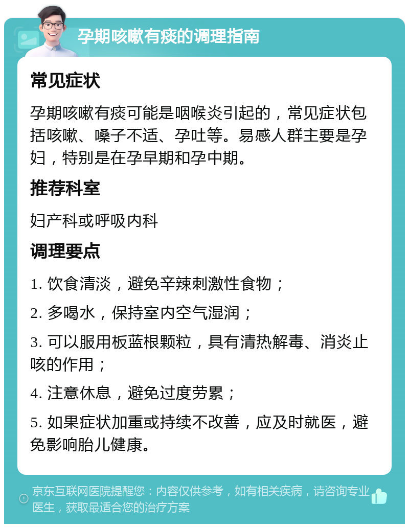 孕期咳嗽有痰的调理指南 常见症状 孕期咳嗽有痰可能是咽喉炎引起的，常见症状包括咳嗽、嗓子不适、孕吐等。易感人群主要是孕妇，特别是在孕早期和孕中期。 推荐科室 妇产科或呼吸内科 调理要点 1. 饮食清淡，避免辛辣刺激性食物； 2. 多喝水，保持室内空气湿润； 3. 可以服用板蓝根颗粒，具有清热解毒、消炎止咳的作用； 4. 注意休息，避免过度劳累； 5. 如果症状加重或持续不改善，应及时就医，避免影响胎儿健康。