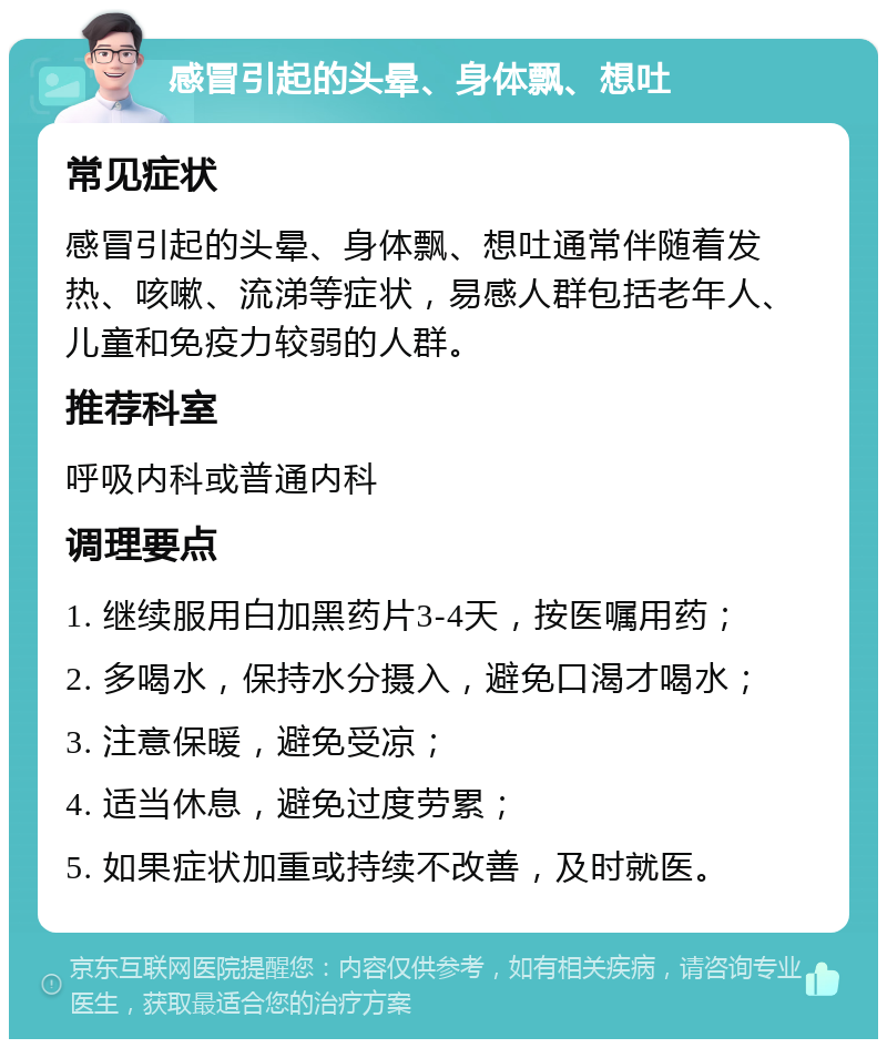 感冒引起的头晕、身体飘、想吐 常见症状 感冒引起的头晕、身体飘、想吐通常伴随着发热、咳嗽、流涕等症状，易感人群包括老年人、儿童和免疫力较弱的人群。 推荐科室 呼吸内科或普通内科 调理要点 1. 继续服用白加黑药片3-4天，按医嘱用药； 2. 多喝水，保持水分摄入，避免口渴才喝水； 3. 注意保暖，避免受凉； 4. 适当休息，避免过度劳累； 5. 如果症状加重或持续不改善，及时就医。