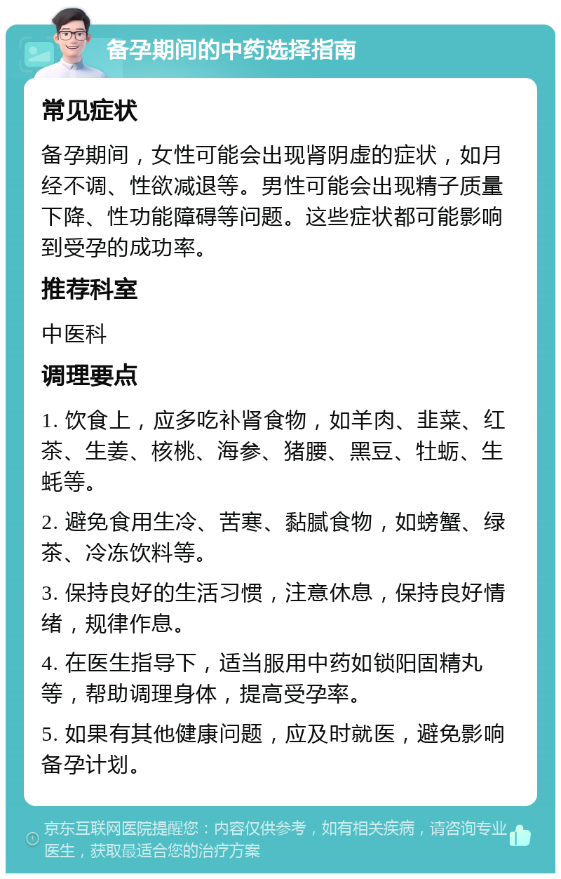 备孕期间的中药选择指南 常见症状 备孕期间，女性可能会出现肾阴虚的症状，如月经不调、性欲减退等。男性可能会出现精子质量下降、性功能障碍等问题。这些症状都可能影响到受孕的成功率。 推荐科室 中医科 调理要点 1. 饮食上，应多吃补肾食物，如羊肉、韭菜、红茶、生姜、核桃、海参、猪腰、黑豆、牡蛎、生蚝等。 2. 避免食用生冷、苦寒、黏腻食物，如螃蟹、绿茶、冷冻饮料等。 3. 保持良好的生活习惯，注意休息，保持良好情绪，规律作息。 4. 在医生指导下，适当服用中药如锁阳固精丸等，帮助调理身体，提高受孕率。 5. 如果有其他健康问题，应及时就医，避免影响备孕计划。