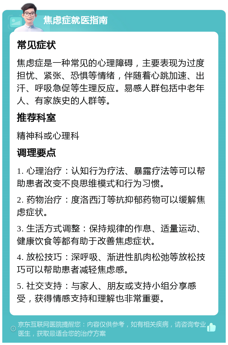 焦虑症就医指南 常见症状 焦虑症是一种常见的心理障碍，主要表现为过度担忧、紧张、恐惧等情绪，伴随着心跳加速、出汗、呼吸急促等生理反应。易感人群包括中老年人、有家族史的人群等。 推荐科室 精神科或心理科 调理要点 1. 心理治疗：认知行为疗法、暴露疗法等可以帮助患者改变不良思维模式和行为习惯。 2. 药物治疗：度洛西汀等抗抑郁药物可以缓解焦虑症状。 3. 生活方式调整：保持规律的作息、适量运动、健康饮食等都有助于改善焦虑症状。 4. 放松技巧：深呼吸、渐进性肌肉松弛等放松技巧可以帮助患者减轻焦虑感。 5. 社交支持：与家人、朋友或支持小组分享感受，获得情感支持和理解也非常重要。