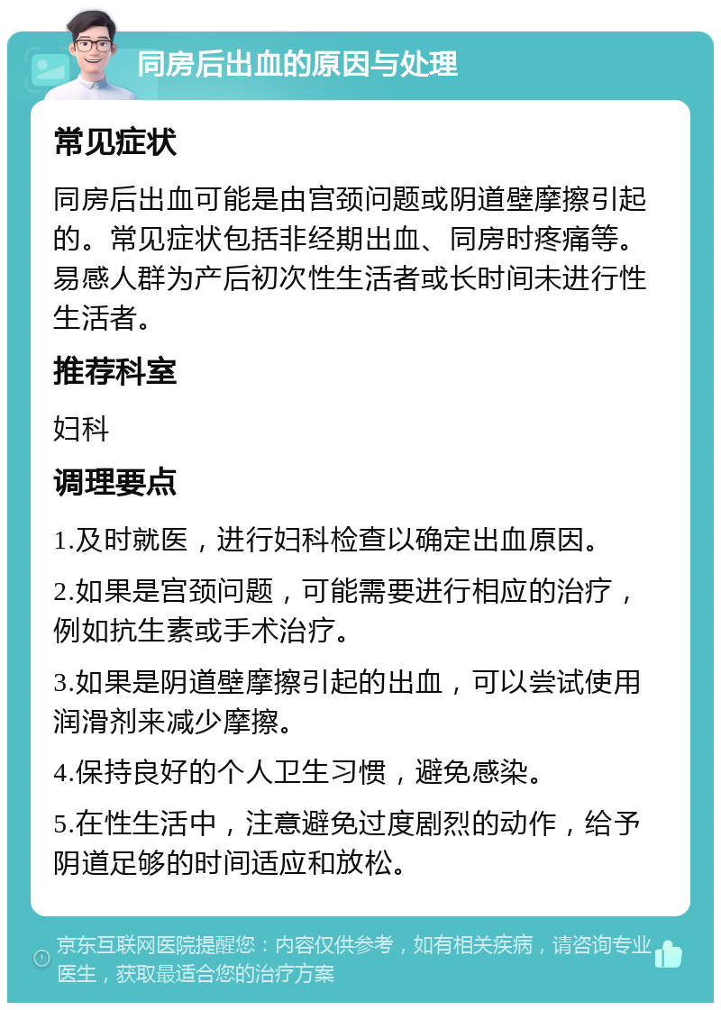 同房后出血的原因与处理 常见症状 同房后出血可能是由宫颈问题或阴道壁摩擦引起的。常见症状包括非经期出血、同房时疼痛等。易感人群为产后初次性生活者或长时间未进行性生活者。 推荐科室 妇科 调理要点 1.及时就医，进行妇科检查以确定出血原因。 2.如果是宫颈问题，可能需要进行相应的治疗，例如抗生素或手术治疗。 3.如果是阴道壁摩擦引起的出血，可以尝试使用润滑剂来减少摩擦。 4.保持良好的个人卫生习惯，避免感染。 5.在性生活中，注意避免过度剧烈的动作，给予阴道足够的时间适应和放松。