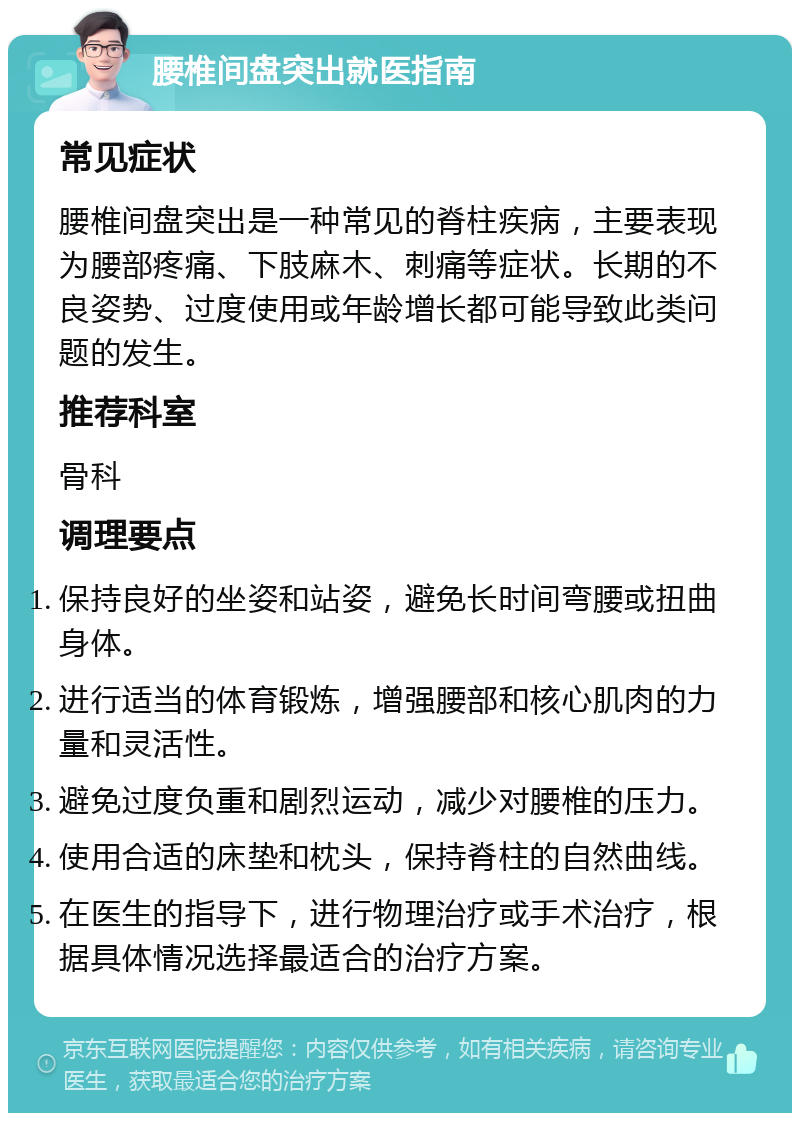 腰椎间盘突出就医指南 常见症状 腰椎间盘突出是一种常见的脊柱疾病，主要表现为腰部疼痛、下肢麻木、刺痛等症状。长期的不良姿势、过度使用或年龄增长都可能导致此类问题的发生。 推荐科室 骨科 调理要点 保持良好的坐姿和站姿，避免长时间弯腰或扭曲身体。 进行适当的体育锻炼，增强腰部和核心肌肉的力量和灵活性。 避免过度负重和剧烈运动，减少对腰椎的压力。 使用合适的床垫和枕头，保持脊柱的自然曲线。 在医生的指导下，进行物理治疗或手术治疗，根据具体情况选择最适合的治疗方案。