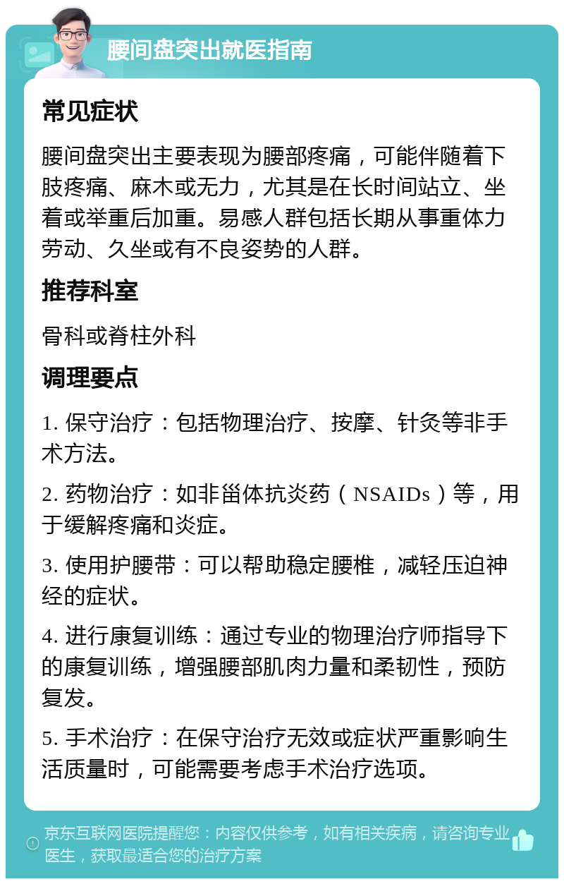 腰间盘突出就医指南 常见症状 腰间盘突出主要表现为腰部疼痛，可能伴随着下肢疼痛、麻木或无力，尤其是在长时间站立、坐着或举重后加重。易感人群包括长期从事重体力劳动、久坐或有不良姿势的人群。 推荐科室 骨科或脊柱外科 调理要点 1. 保守治疗：包括物理治疗、按摩、针灸等非手术方法。 2. 药物治疗：如非甾体抗炎药（NSAIDs）等，用于缓解疼痛和炎症。 3. 使用护腰带：可以帮助稳定腰椎，减轻压迫神经的症状。 4. 进行康复训练：通过专业的物理治疗师指导下的康复训练，增强腰部肌肉力量和柔韧性，预防复发。 5. 手术治疗：在保守治疗无效或症状严重影响生活质量时，可能需要考虑手术治疗选项。