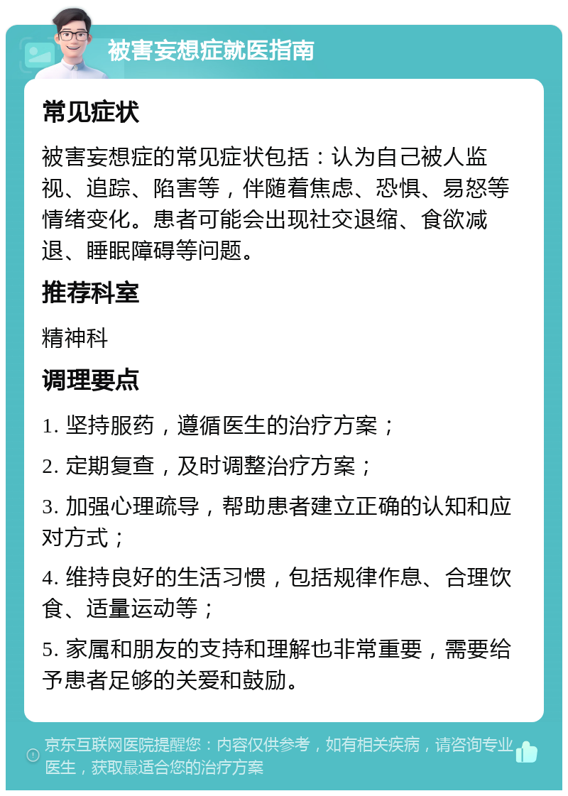 被害妄想症就医指南 常见症状 被害妄想症的常见症状包括：认为自己被人监视、追踪、陷害等，伴随着焦虑、恐惧、易怒等情绪变化。患者可能会出现社交退缩、食欲减退、睡眠障碍等问题。 推荐科室 精神科 调理要点 1. 坚持服药，遵循医生的治疗方案； 2. 定期复查，及时调整治疗方案； 3. 加强心理疏导，帮助患者建立正确的认知和应对方式； 4. 维持良好的生活习惯，包括规律作息、合理饮食、适量运动等； 5. 家属和朋友的支持和理解也非常重要，需要给予患者足够的关爱和鼓励。