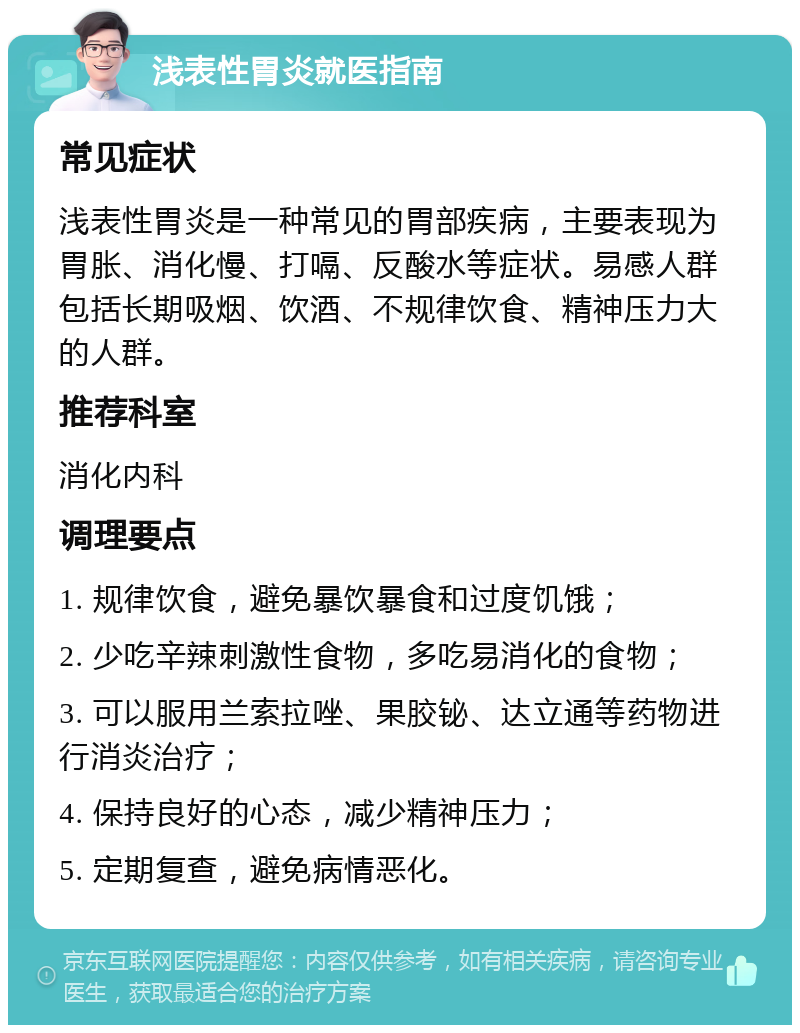 浅表性胃炎就医指南 常见症状 浅表性胃炎是一种常见的胃部疾病，主要表现为胃胀、消化慢、打嗝、反酸水等症状。易感人群包括长期吸烟、饮酒、不规律饮食、精神压力大的人群。 推荐科室 消化内科 调理要点 1. 规律饮食，避免暴饮暴食和过度饥饿； 2. 少吃辛辣刺激性食物，多吃易消化的食物； 3. 可以服用兰索拉唑、果胶铋、达立通等药物进行消炎治疗； 4. 保持良好的心态，减少精神压力； 5. 定期复查，避免病情恶化。