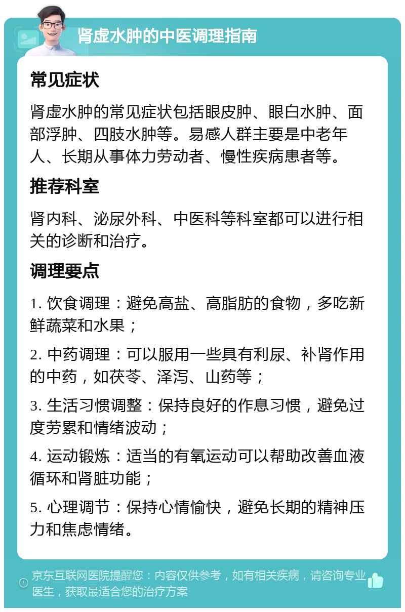 肾虚水肿的中医调理指南 常见症状 肾虚水肿的常见症状包括眼皮肿、眼白水肿、面部浮肿、四肢水肿等。易感人群主要是中老年人、长期从事体力劳动者、慢性疾病患者等。 推荐科室 肾内科、泌尿外科、中医科等科室都可以进行相关的诊断和治疗。 调理要点 1. 饮食调理：避免高盐、高脂肪的食物，多吃新鲜蔬菜和水果； 2. 中药调理：可以服用一些具有利尿、补肾作用的中药，如茯苓、泽泻、山药等； 3. 生活习惯调整：保持良好的作息习惯，避免过度劳累和情绪波动； 4. 运动锻炼：适当的有氧运动可以帮助改善血液循环和肾脏功能； 5. 心理调节：保持心情愉快，避免长期的精神压力和焦虑情绪。