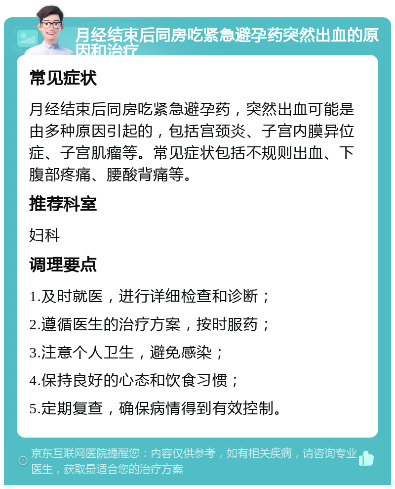 月经结束后同房吃紧急避孕药突然出血的原因和治疗 常见症状 月经结束后同房吃紧急避孕药，突然出血可能是由多种原因引起的，包括宫颈炎、子宫内膜异位症、子宫肌瘤等。常见症状包括不规则出血、下腹部疼痛、腰酸背痛等。 推荐科室 妇科 调理要点 1.及时就医，进行详细检查和诊断； 2.遵循医生的治疗方案，按时服药； 3.注意个人卫生，避免感染； 4.保持良好的心态和饮食习惯； 5.定期复查，确保病情得到有效控制。