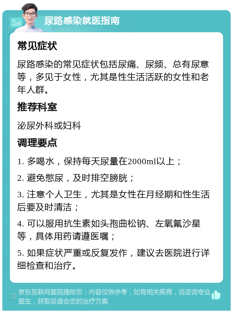 尿路感染就医指南 常见症状 尿路感染的常见症状包括尿痛、尿频、总有尿意等，多见于女性，尤其是性生活活跃的女性和老年人群。 推荐科室 泌尿外科或妇科 调理要点 1. 多喝水，保持每天尿量在2000ml以上； 2. 避免憋尿，及时排空膀胱； 3. 注意个人卫生，尤其是女性在月经期和性生活后要及时清洁； 4. 可以服用抗生素如头孢曲松钠、左氧氟沙星等，具体用药请遵医嘱； 5. 如果症状严重或反复发作，建议去医院进行详细检查和治疗。