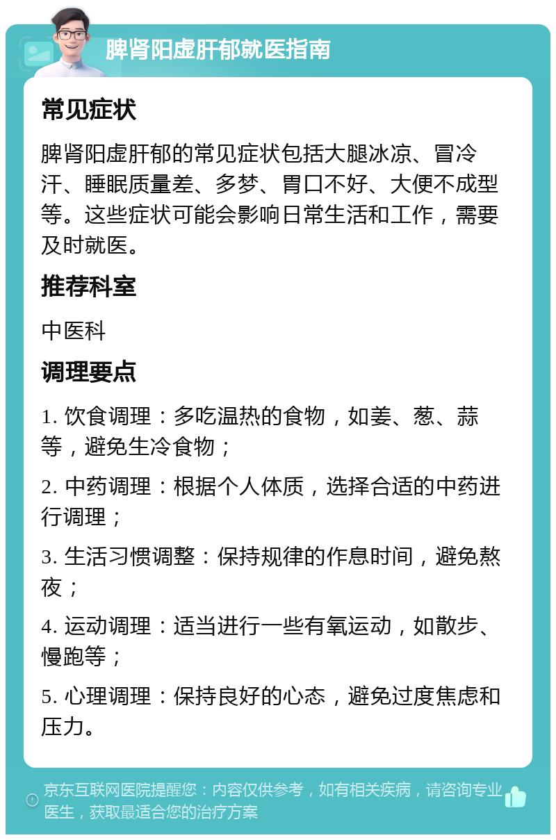 脾肾阳虚肝郁就医指南 常见症状 脾肾阳虚肝郁的常见症状包括大腿冰凉、冒冷汗、睡眠质量差、多梦、胃口不好、大便不成型等。这些症状可能会影响日常生活和工作，需要及时就医。 推荐科室 中医科 调理要点 1. 饮食调理：多吃温热的食物，如姜、葱、蒜等，避免生冷食物； 2. 中药调理：根据个人体质，选择合适的中药进行调理； 3. 生活习惯调整：保持规律的作息时间，避免熬夜； 4. 运动调理：适当进行一些有氧运动，如散步、慢跑等； 5. 心理调理：保持良好的心态，避免过度焦虑和压力。