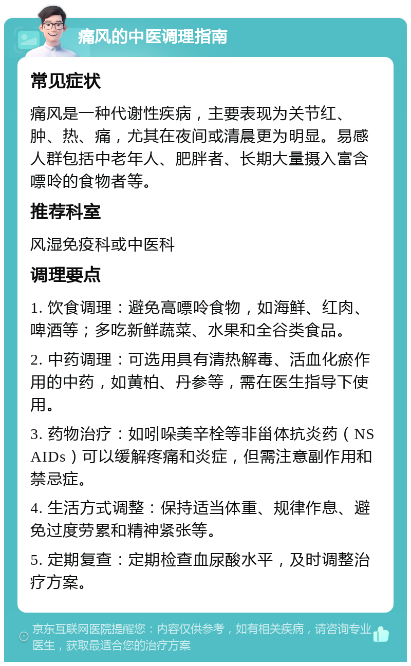 痛风的中医调理指南 常见症状 痛风是一种代谢性疾病，主要表现为关节红、肿、热、痛，尤其在夜间或清晨更为明显。易感人群包括中老年人、肥胖者、长期大量摄入富含嘌呤的食物者等。 推荐科室 风湿免疫科或中医科 调理要点 1. 饮食调理：避免高嘌呤食物，如海鲜、红肉、啤酒等；多吃新鲜蔬菜、水果和全谷类食品。 2. 中药调理：可选用具有清热解毒、活血化瘀作用的中药，如黄柏、丹参等，需在医生指导下使用。 3. 药物治疗：如吲哚美辛栓等非甾体抗炎药（NSAIDs）可以缓解疼痛和炎症，但需注意副作用和禁忌症。 4. 生活方式调整：保持适当体重、规律作息、避免过度劳累和精神紧张等。 5. 定期复查：定期检查血尿酸水平，及时调整治疗方案。