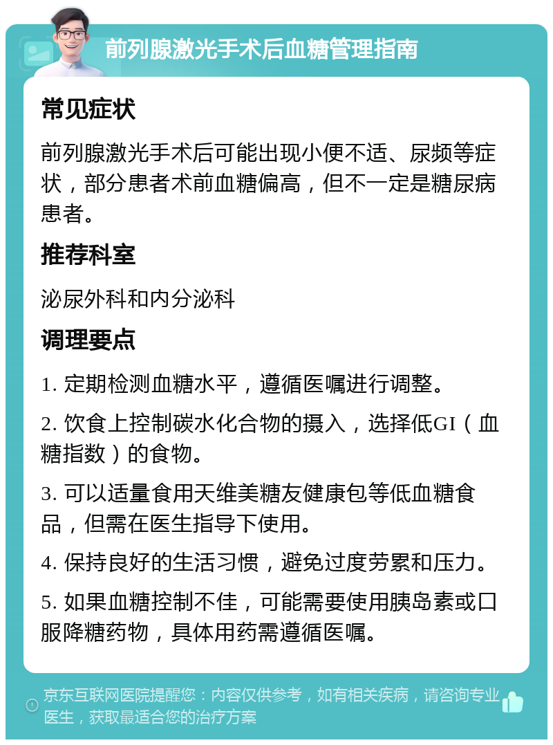 前列腺激光手术后血糖管理指南 常见症状 前列腺激光手术后可能出现小便不适、尿频等症状，部分患者术前血糖偏高，但不一定是糖尿病患者。 推荐科室 泌尿外科和内分泌科 调理要点 1. 定期检测血糖水平，遵循医嘱进行调整。 2. 饮食上控制碳水化合物的摄入，选择低GI（血糖指数）的食物。 3. 可以适量食用天维美糖友健康包等低血糖食品，但需在医生指导下使用。 4. 保持良好的生活习惯，避免过度劳累和压力。 5. 如果血糖控制不佳，可能需要使用胰岛素或口服降糖药物，具体用药需遵循医嘱。