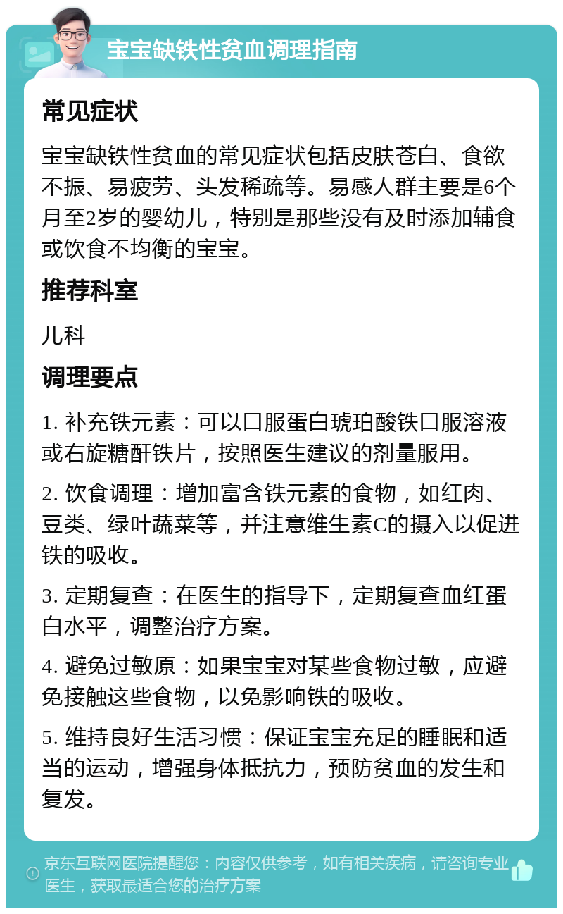 宝宝缺铁性贫血调理指南 常见症状 宝宝缺铁性贫血的常见症状包括皮肤苍白、食欲不振、易疲劳、头发稀疏等。易感人群主要是6个月至2岁的婴幼儿，特别是那些没有及时添加辅食或饮食不均衡的宝宝。 推荐科室 儿科 调理要点 1. 补充铁元素：可以口服蛋白琥珀酸铁口服溶液或右旋糖酐铁片，按照医生建议的剂量服用。 2. 饮食调理：增加富含铁元素的食物，如红肉、豆类、绿叶蔬菜等，并注意维生素C的摄入以促进铁的吸收。 3. 定期复查：在医生的指导下，定期复查血红蛋白水平，调整治疗方案。 4. 避免过敏原：如果宝宝对某些食物过敏，应避免接触这些食物，以免影响铁的吸收。 5. 维持良好生活习惯：保证宝宝充足的睡眠和适当的运动，增强身体抵抗力，预防贫血的发生和复发。