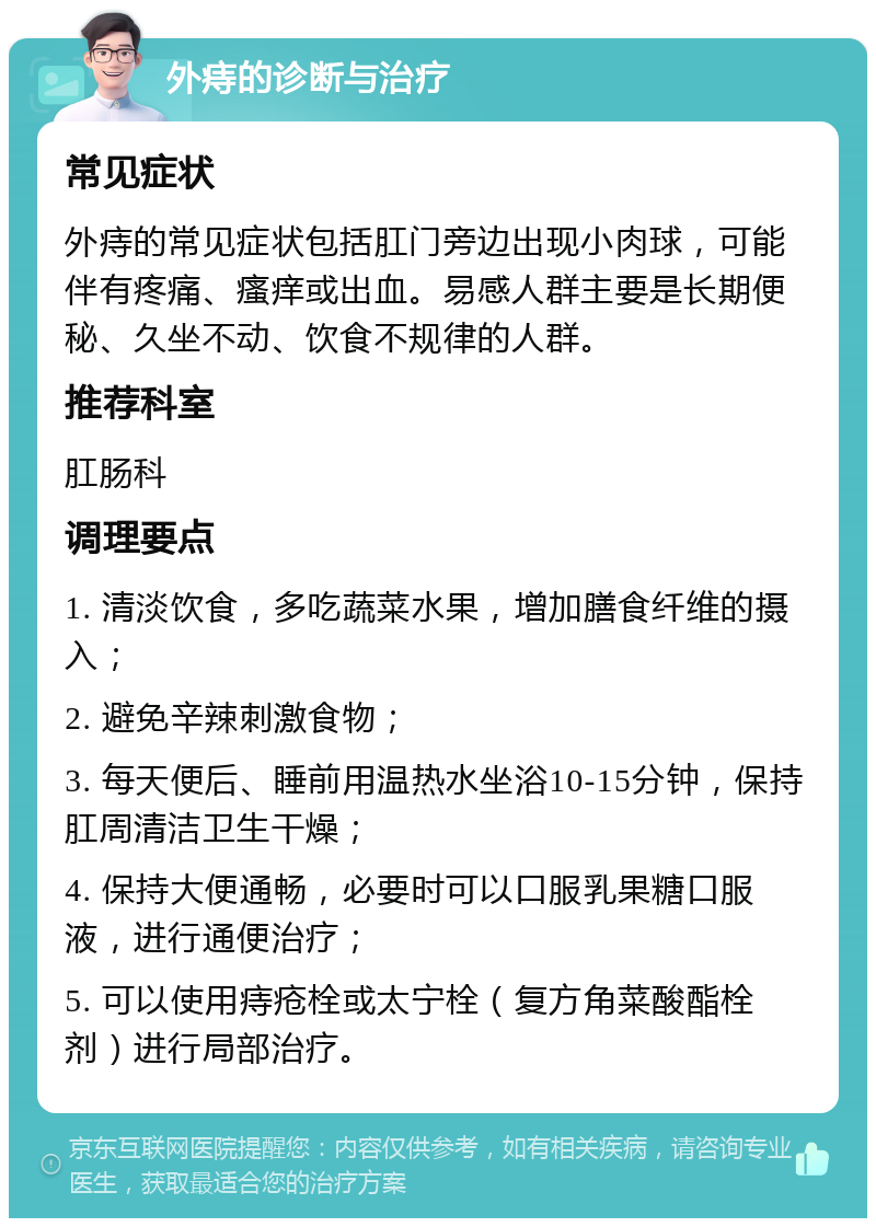 外痔的诊断与治疗 常见症状 外痔的常见症状包括肛门旁边出现小肉球，可能伴有疼痛、瘙痒或出血。易感人群主要是长期便秘、久坐不动、饮食不规律的人群。 推荐科室 肛肠科 调理要点 1. 清淡饮食，多吃蔬菜水果，增加膳食纤维的摄入； 2. 避免辛辣刺激食物； 3. 每天便后、睡前用温热水坐浴10-15分钟，保持肛周清洁卫生干燥； 4. 保持大便通畅，必要时可以口服乳果糖口服液，进行通便治疗； 5. 可以使用痔疮栓或太宁栓（复方角菜酸酯栓剂）进行局部治疗。