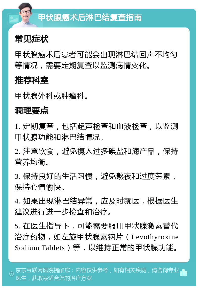 甲状腺癌术后淋巴结复查指南 常见症状 甲状腺癌术后患者可能会出现淋巴结回声不均匀等情况，需要定期复查以监测病情变化。 推荐科室 甲状腺外科或肿瘤科。 调理要点 1. 定期复查，包括超声检查和血液检查，以监测甲状腺功能和淋巴结情况。 2. 注意饮食，避免摄入过多碘盐和海产品，保持营养均衡。 3. 保持良好的生活习惯，避免熬夜和过度劳累，保持心情愉快。 4. 如果出现淋巴结异常，应及时就医，根据医生建议进行进一步检查和治疗。 5. 在医生指导下，可能需要服用甲状腺激素替代治疗药物，如左旋甲状腺素钠片（Levothyroxine Sodium Tablets）等，以维持正常的甲状腺功能。