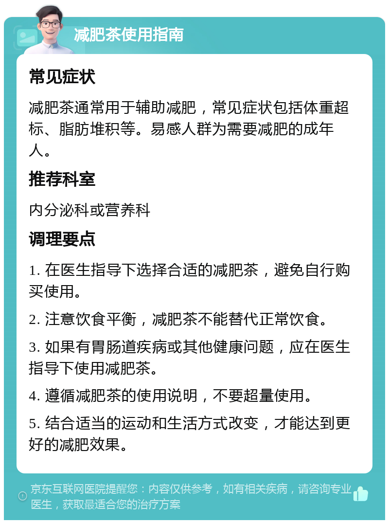 减肥茶使用指南 常见症状 减肥茶通常用于辅助减肥，常见症状包括体重超标、脂肪堆积等。易感人群为需要减肥的成年人。 推荐科室 内分泌科或营养科 调理要点 1. 在医生指导下选择合适的减肥茶，避免自行购买使用。 2. 注意饮食平衡，减肥茶不能替代正常饮食。 3. 如果有胃肠道疾病或其他健康问题，应在医生指导下使用减肥茶。 4. 遵循减肥茶的使用说明，不要超量使用。 5. 结合适当的运动和生活方式改变，才能达到更好的减肥效果。