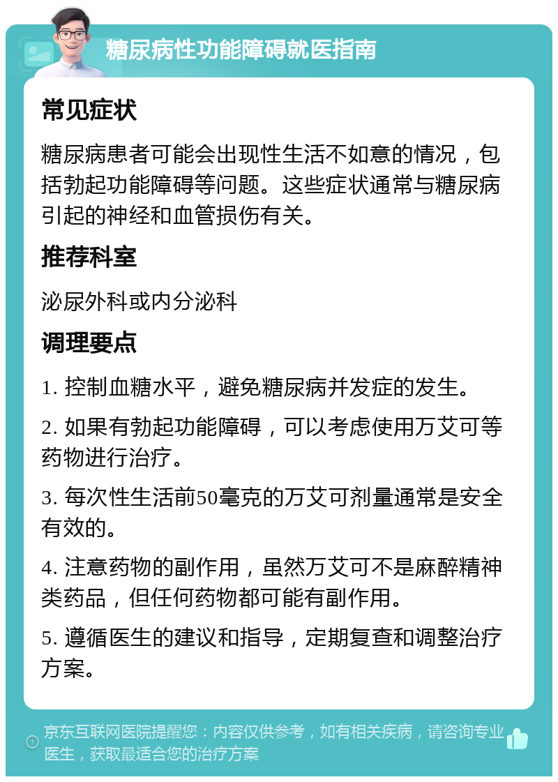 糖尿病性功能障碍就医指南 常见症状 糖尿病患者可能会出现性生活不如意的情况，包括勃起功能障碍等问题。这些症状通常与糖尿病引起的神经和血管损伤有关。 推荐科室 泌尿外科或内分泌科 调理要点 1. 控制血糖水平，避免糖尿病并发症的发生。 2. 如果有勃起功能障碍，可以考虑使用万艾可等药物进行治疗。 3. 每次性生活前50毫克的万艾可剂量通常是安全有效的。 4. 注意药物的副作用，虽然万艾可不是麻醉精神类药品，但任何药物都可能有副作用。 5. 遵循医生的建议和指导，定期复查和调整治疗方案。