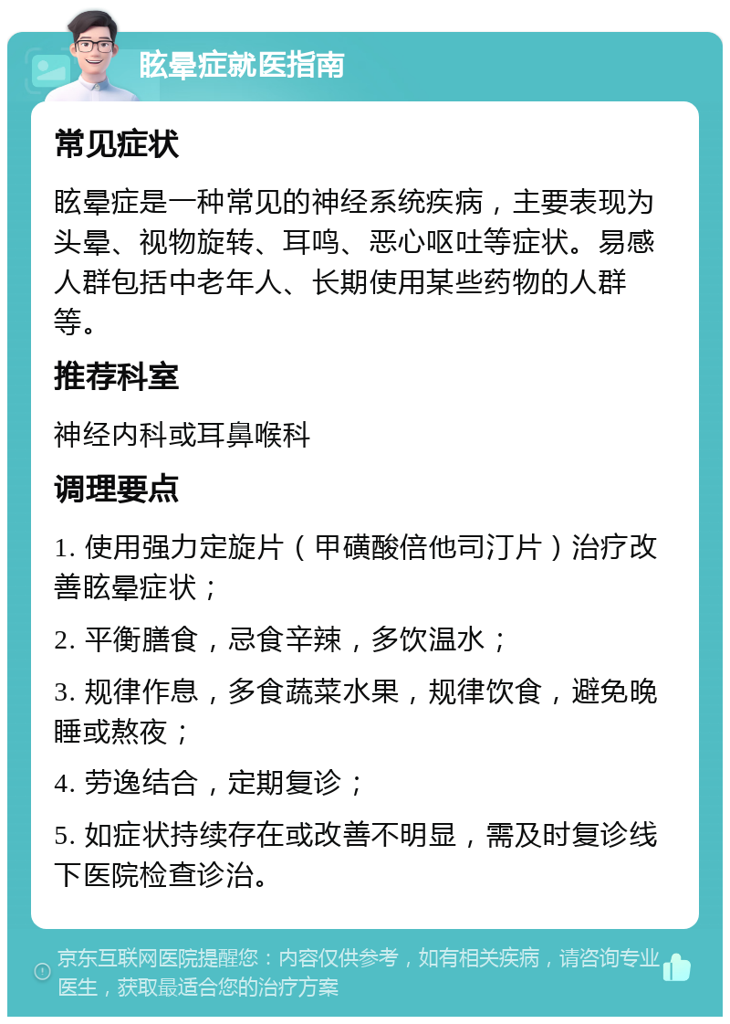 眩晕症就医指南 常见症状 眩晕症是一种常见的神经系统疾病，主要表现为头晕、视物旋转、耳鸣、恶心呕吐等症状。易感人群包括中老年人、长期使用某些药物的人群等。 推荐科室 神经内科或耳鼻喉科 调理要点 1. 使用强力定旋片（甲磺酸倍他司汀片）治疗改善眩晕症状； 2. 平衡膳食，忌食辛辣，多饮温水； 3. 规律作息，多食蔬菜水果，规律饮食，避免晚睡或熬夜； 4. 劳逸结合，定期复诊； 5. 如症状持续存在或改善不明显，需及时复诊线下医院检查诊治。