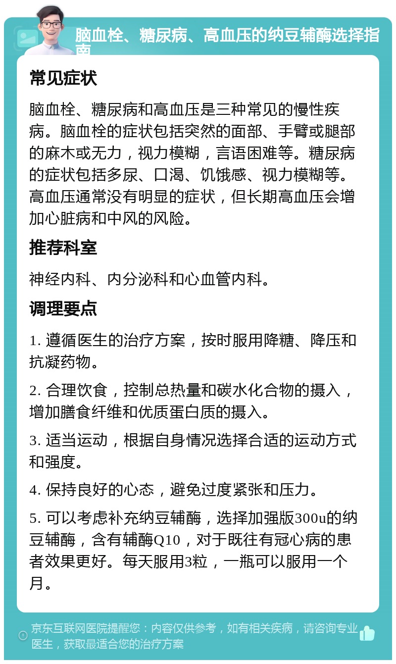 脑血栓、糖尿病、高血压的纳豆辅酶选择指南 常见症状 脑血栓、糖尿病和高血压是三种常见的慢性疾病。脑血栓的症状包括突然的面部、手臂或腿部的麻木或无力，视力模糊，言语困难等。糖尿病的症状包括多尿、口渴、饥饿感、视力模糊等。高血压通常没有明显的症状，但长期高血压会增加心脏病和中风的风险。 推荐科室 神经内科、内分泌科和心血管内科。 调理要点 1. 遵循医生的治疗方案，按时服用降糖、降压和抗凝药物。 2. 合理饮食，控制总热量和碳水化合物的摄入，增加膳食纤维和优质蛋白质的摄入。 3. 适当运动，根据自身情况选择合适的运动方式和强度。 4. 保持良好的心态，避免过度紧张和压力。 5. 可以考虑补充纳豆辅酶，选择加强版300u的纳豆辅酶，含有辅酶Q10，对于既往有冠心病的患者效果更好。每天服用3粒，一瓶可以服用一个月。