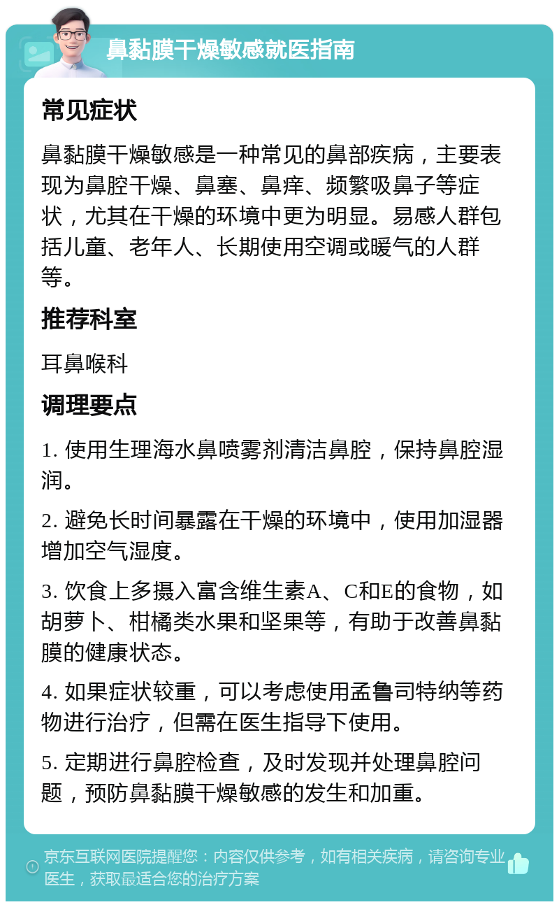 鼻黏膜干燥敏感就医指南 常见症状 鼻黏膜干燥敏感是一种常见的鼻部疾病，主要表现为鼻腔干燥、鼻塞、鼻痒、频繁吸鼻子等症状，尤其在干燥的环境中更为明显。易感人群包括儿童、老年人、长期使用空调或暖气的人群等。 推荐科室 耳鼻喉科 调理要点 1. 使用生理海水鼻喷雾剂清洁鼻腔，保持鼻腔湿润。 2. 避免长时间暴露在干燥的环境中，使用加湿器增加空气湿度。 3. 饮食上多摄入富含维生素A、C和E的食物，如胡萝卜、柑橘类水果和坚果等，有助于改善鼻黏膜的健康状态。 4. 如果症状较重，可以考虑使用孟鲁司特纳等药物进行治疗，但需在医生指导下使用。 5. 定期进行鼻腔检查，及时发现并处理鼻腔问题，预防鼻黏膜干燥敏感的发生和加重。