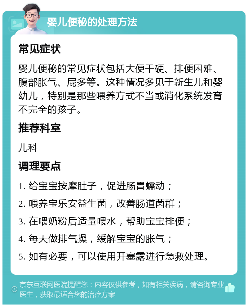 婴儿便秘的处理方法 常见症状 婴儿便秘的常见症状包括大便干硬、排便困难、腹部胀气、屁多等。这种情况多见于新生儿和婴幼儿，特别是那些喂养方式不当或消化系统发育不完全的孩子。 推荐科室 儿科 调理要点 1. 给宝宝按摩肚子，促进肠胃蠕动； 2. 喂养宝乐安益生菌，改善肠道菌群； 3. 在喂奶粉后适量喂水，帮助宝宝排便； 4. 每天做排气操，缓解宝宝的胀气； 5. 如有必要，可以使用开塞露进行急救处理。