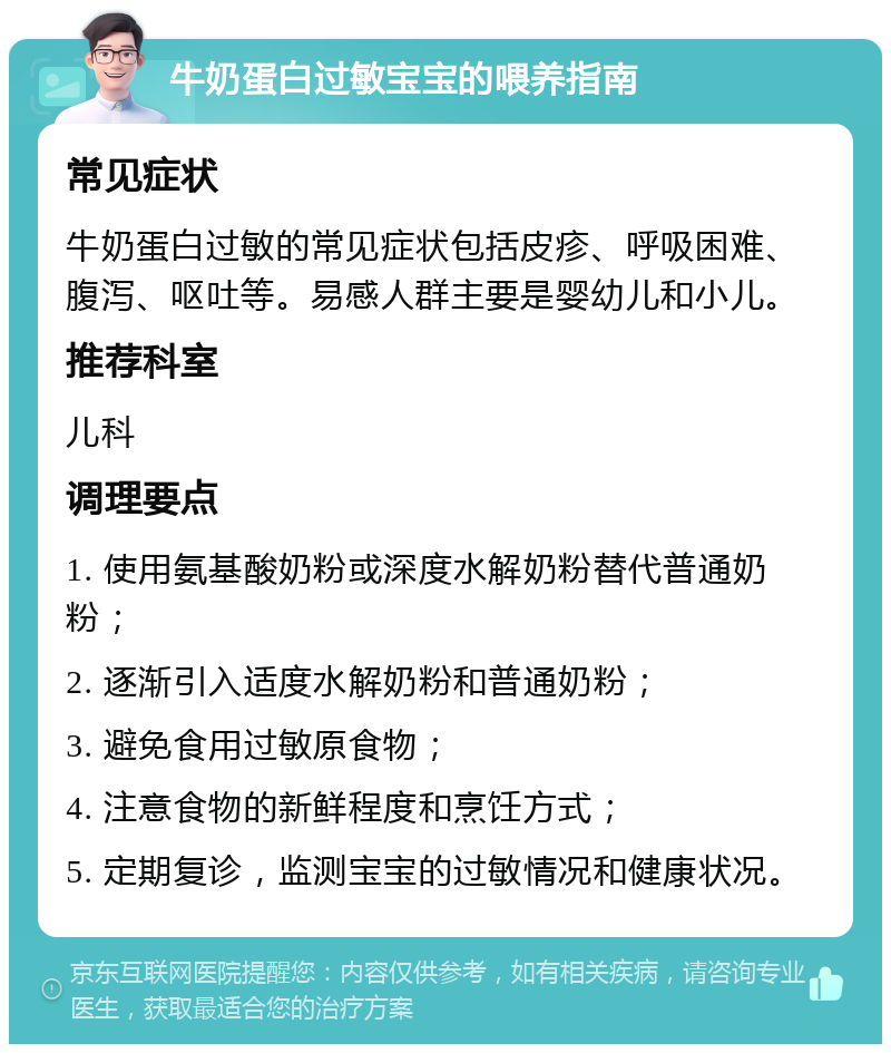 牛奶蛋白过敏宝宝的喂养指南 常见症状 牛奶蛋白过敏的常见症状包括皮疹、呼吸困难、腹泻、呕吐等。易感人群主要是婴幼儿和小儿。 推荐科室 儿科 调理要点 1. 使用氨基酸奶粉或深度水解奶粉替代普通奶粉； 2. 逐渐引入适度水解奶粉和普通奶粉； 3. 避免食用过敏原食物； 4. 注意食物的新鲜程度和烹饪方式； 5. 定期复诊，监测宝宝的过敏情况和健康状况。