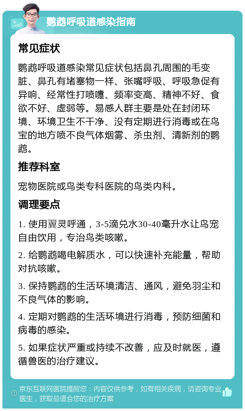 鹦鹉呼吸道感染指南 常见症状 鹦鹉呼吸道感染常见症状包括鼻孔周围的毛变脏、鼻孔有堵塞物一样、张嘴呼吸、呼吸急促有异响、经常性打喷嚏、频率变高、精神不好、食欲不好、虚弱等。易感人群主要是处在封闭环境、环境卫生不干净、没有定期进行消毒或在鸟宝的地方喷不良气体烟雾、杀虫剂、清新剂的鹦鹉。 推荐科室 宠物医院或鸟类专科医院的鸟类内科。 调理要点 1. 使用翼灵呼通，3-5滴兑水30-40毫升水让鸟宠自由饮用，专治鸟类咳嗽。 2. 给鹦鹉喝电解质水，可以快速补充能量，帮助对抗咳嗽。 3. 保持鹦鹉的生活环境清洁、通风，避免羽尘和不良气体的影响。 4. 定期对鹦鹉的生活环境进行消毒，预防细菌和病毒的感染。 5. 如果症状严重或持续不改善，应及时就医，遵循兽医的治疗建议。