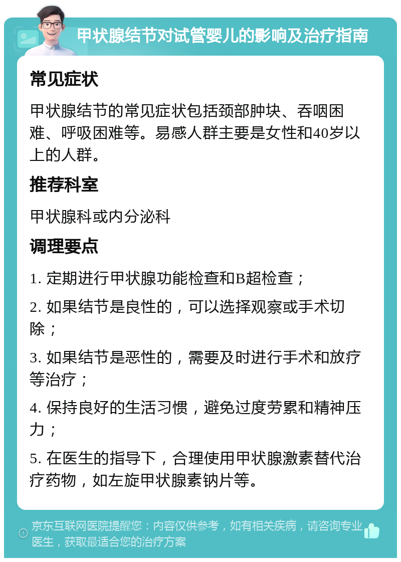 甲状腺结节对试管婴儿的影响及治疗指南 常见症状 甲状腺结节的常见症状包括颈部肿块、吞咽困难、呼吸困难等。易感人群主要是女性和40岁以上的人群。 推荐科室 甲状腺科或内分泌科 调理要点 1. 定期进行甲状腺功能检查和B超检查； 2. 如果结节是良性的，可以选择观察或手术切除； 3. 如果结节是恶性的，需要及时进行手术和放疗等治疗； 4. 保持良好的生活习惯，避免过度劳累和精神压力； 5. 在医生的指导下，合理使用甲状腺激素替代治疗药物，如左旋甲状腺素钠片等。