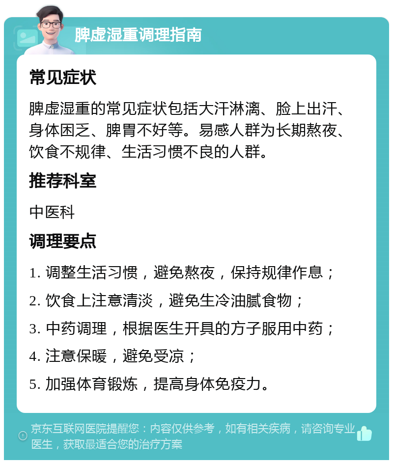 脾虚湿重调理指南 常见症状 脾虚湿重的常见症状包括大汗淋漓、脸上出汗、身体困乏、脾胃不好等。易感人群为长期熬夜、饮食不规律、生活习惯不良的人群。 推荐科室 中医科 调理要点 1. 调整生活习惯，避免熬夜，保持规律作息； 2. 饮食上注意清淡，避免生冷油腻食物； 3. 中药调理，根据医生开具的方子服用中药； 4. 注意保暖，避免受凉； 5. 加强体育锻炼，提高身体免疫力。