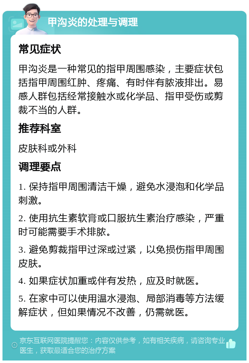 甲沟炎的处理与调理 常见症状 甲沟炎是一种常见的指甲周围感染，主要症状包括指甲周围红肿、疼痛、有时伴有脓液排出。易感人群包括经常接触水或化学品、指甲受伤或剪裁不当的人群。 推荐科室 皮肤科或外科 调理要点 1. 保持指甲周围清洁干燥，避免水浸泡和化学品刺激。 2. 使用抗生素软膏或口服抗生素治疗感染，严重时可能需要手术排脓。 3. 避免剪裁指甲过深或过紧，以免损伤指甲周围皮肤。 4. 如果症状加重或伴有发热，应及时就医。 5. 在家中可以使用温水浸泡、局部消毒等方法缓解症状，但如果情况不改善，仍需就医。