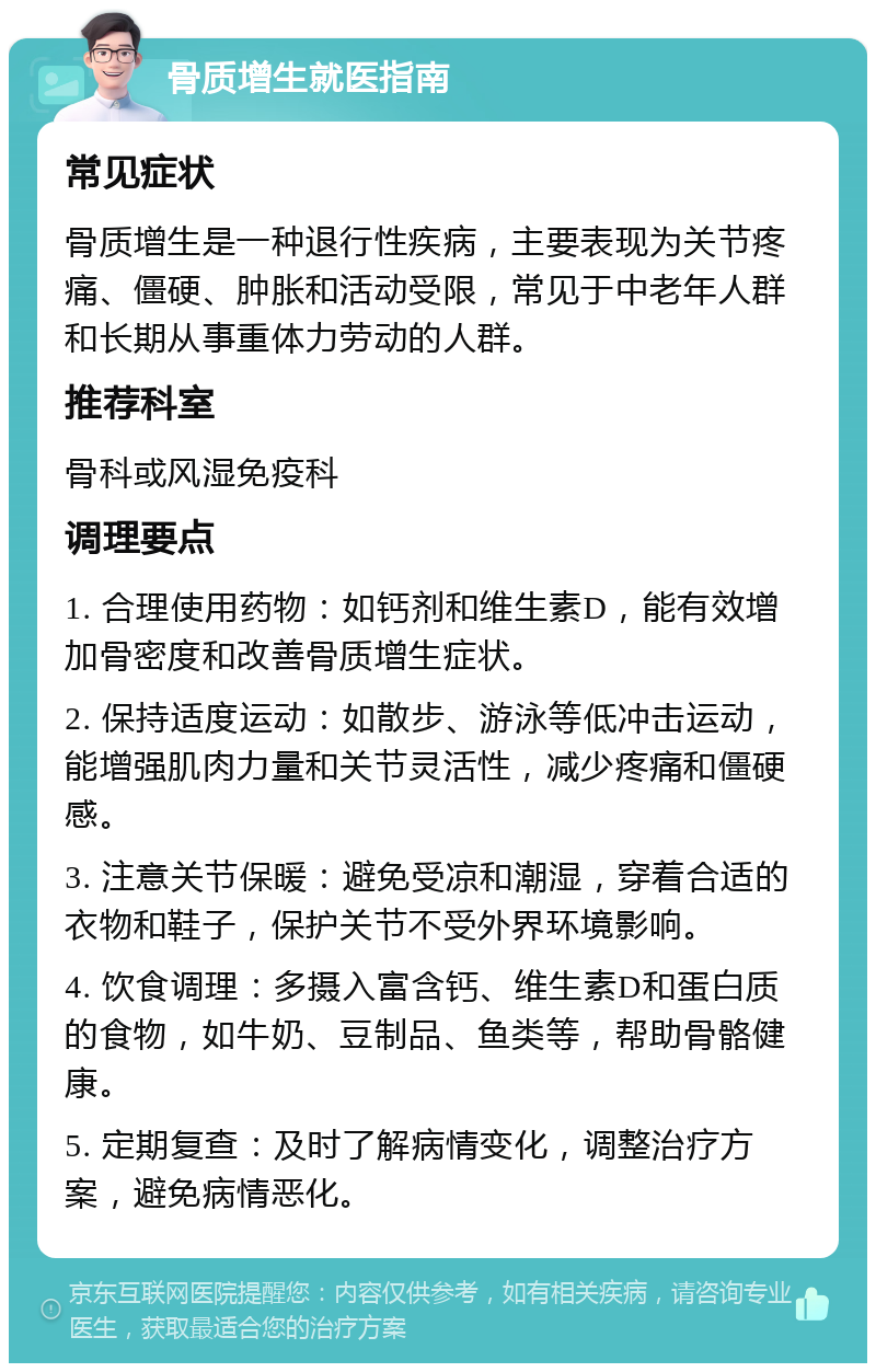 骨质增生就医指南 常见症状 骨质增生是一种退行性疾病，主要表现为关节疼痛、僵硬、肿胀和活动受限，常见于中老年人群和长期从事重体力劳动的人群。 推荐科室 骨科或风湿免疫科 调理要点 1. 合理使用药物：如钙剂和维生素D，能有效增加骨密度和改善骨质增生症状。 2. 保持适度运动：如散步、游泳等低冲击运动，能增强肌肉力量和关节灵活性，减少疼痛和僵硬感。 3. 注意关节保暖：避免受凉和潮湿，穿着合适的衣物和鞋子，保护关节不受外界环境影响。 4. 饮食调理：多摄入富含钙、维生素D和蛋白质的食物，如牛奶、豆制品、鱼类等，帮助骨骼健康。 5. 定期复查：及时了解病情变化，调整治疗方案，避免病情恶化。