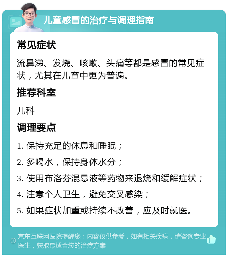 儿童感冒的治疗与调理指南 常见症状 流鼻涕、发烧、咳嗽、头痛等都是感冒的常见症状，尤其在儿童中更为普遍。 推荐科室 儿科 调理要点 1. 保持充足的休息和睡眠； 2. 多喝水，保持身体水分； 3. 使用布洛芬混悬液等药物来退烧和缓解症状； 4. 注意个人卫生，避免交叉感染； 5. 如果症状加重或持续不改善，应及时就医。