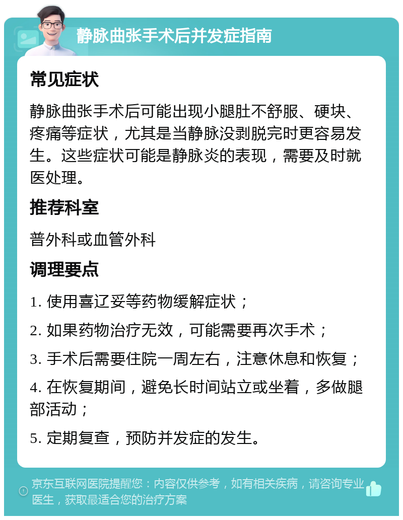 静脉曲张手术后并发症指南 常见症状 静脉曲张手术后可能出现小腿肚不舒服、硬块、疼痛等症状，尤其是当静脉没剥脱完时更容易发生。这些症状可能是静脉炎的表现，需要及时就医处理。 推荐科室 普外科或血管外科 调理要点 1. 使用喜辽妥等药物缓解症状； 2. 如果药物治疗无效，可能需要再次手术； 3. 手术后需要住院一周左右，注意休息和恢复； 4. 在恢复期间，避免长时间站立或坐着，多做腿部活动； 5. 定期复查，预防并发症的发生。