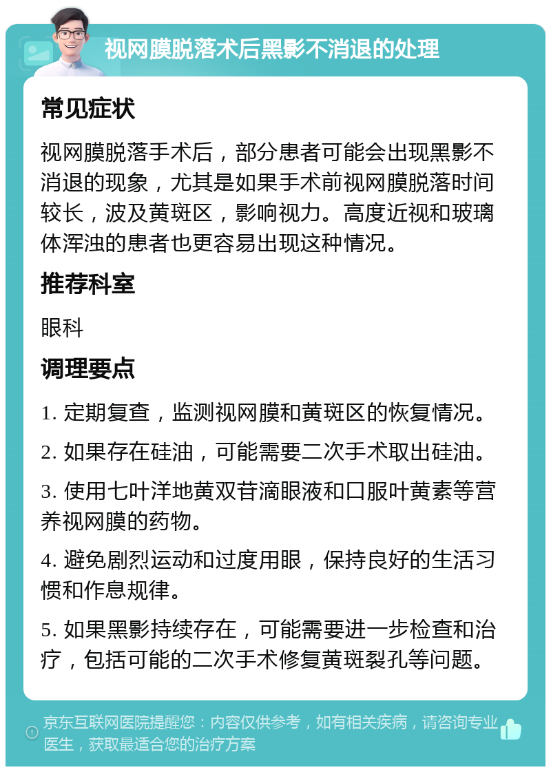 视网膜脱落术后黑影不消退的处理 常见症状 视网膜脱落手术后，部分患者可能会出现黑影不消退的现象，尤其是如果手术前视网膜脱落时间较长，波及黄斑区，影响视力。高度近视和玻璃体浑浊的患者也更容易出现这种情况。 推荐科室 眼科 调理要点 1. 定期复查，监测视网膜和黄斑区的恢复情况。 2. 如果存在硅油，可能需要二次手术取出硅油。 3. 使用七叶洋地黄双苷滴眼液和口服叶黄素等营养视网膜的药物。 4. 避免剧烈运动和过度用眼，保持良好的生活习惯和作息规律。 5. 如果黑影持续存在，可能需要进一步检查和治疗，包括可能的二次手术修复黄斑裂孔等问题。