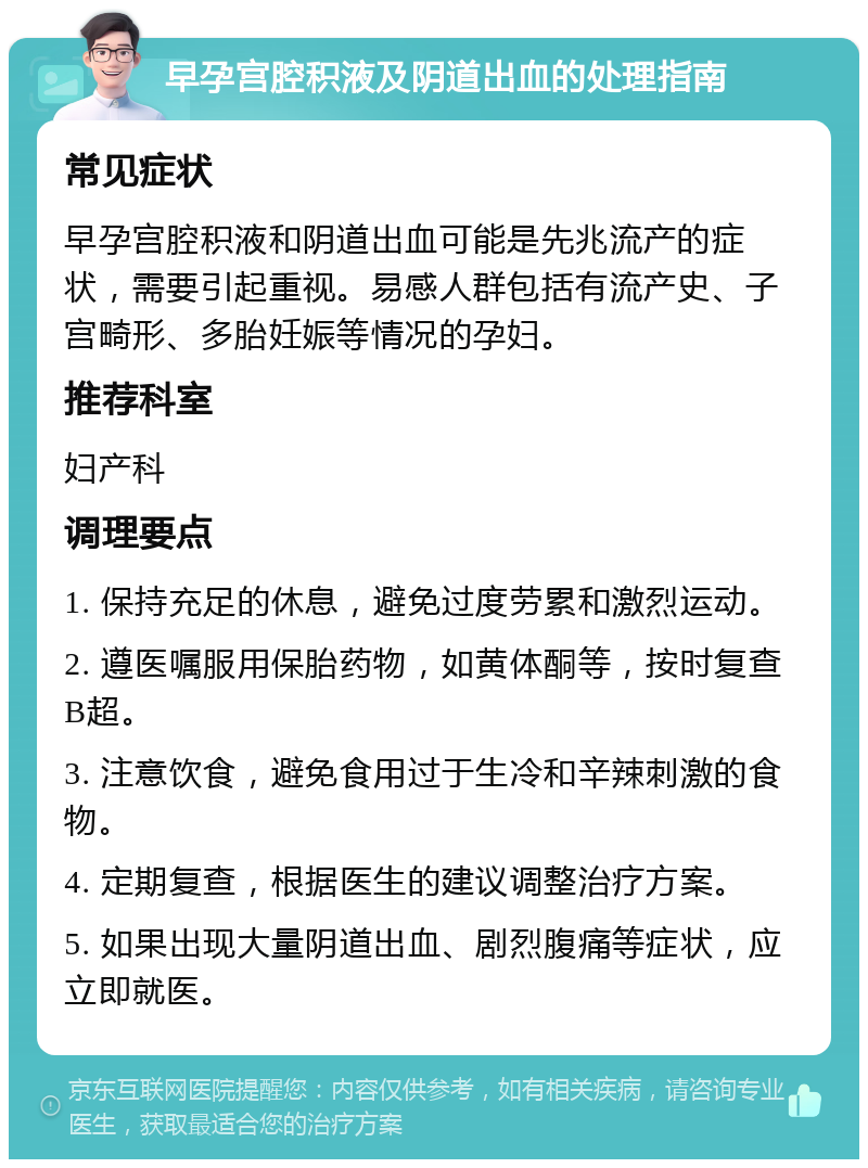 早孕宫腔积液及阴道出血的处理指南 常见症状 早孕宫腔积液和阴道出血可能是先兆流产的症状，需要引起重视。易感人群包括有流产史、子宫畸形、多胎妊娠等情况的孕妇。 推荐科室 妇产科 调理要点 1. 保持充足的休息，避免过度劳累和激烈运动。 2. 遵医嘱服用保胎药物，如黄体酮等，按时复查B超。 3. 注意饮食，避免食用过于生冷和辛辣刺激的食物。 4. 定期复查，根据医生的建议调整治疗方案。 5. 如果出现大量阴道出血、剧烈腹痛等症状，应立即就医。