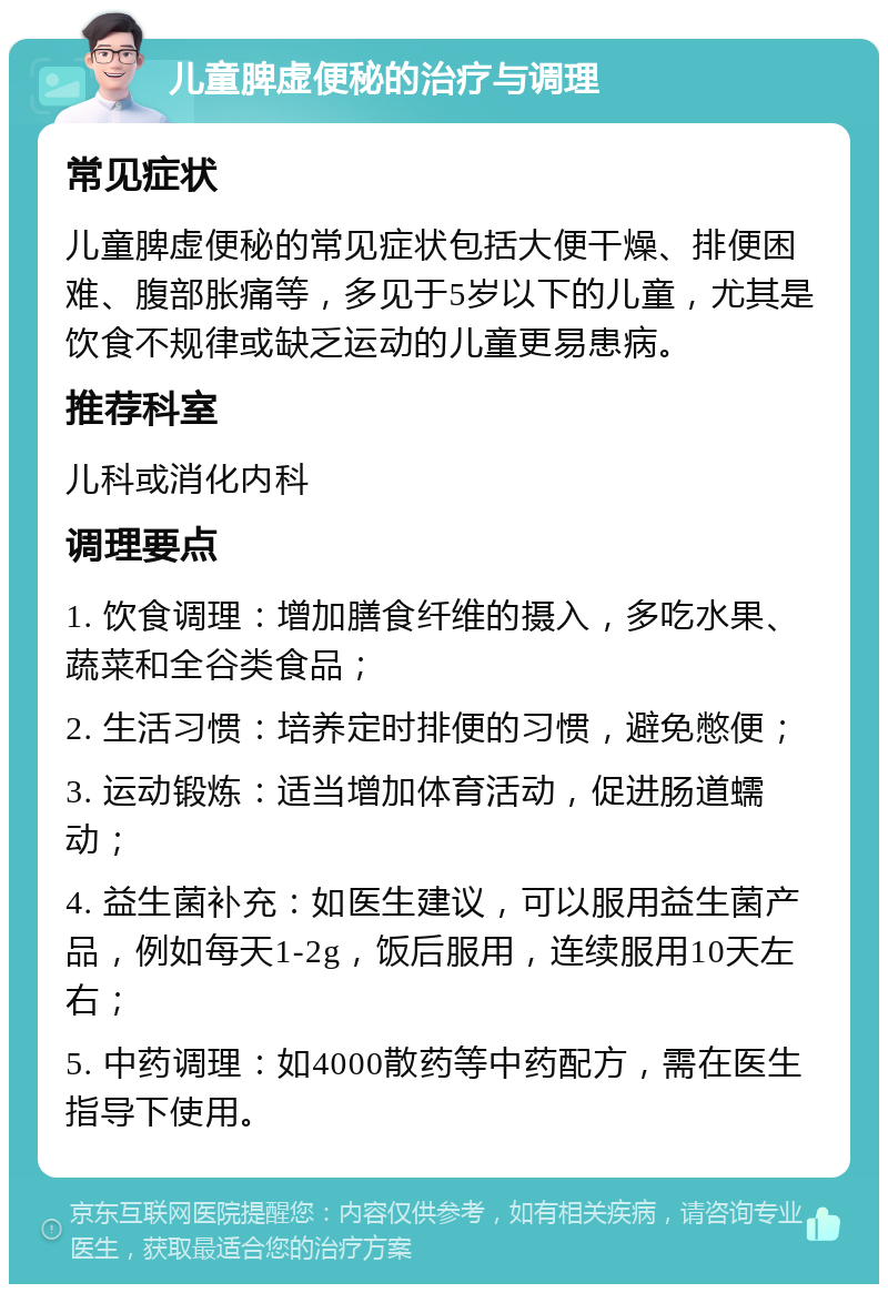 儿童脾虚便秘的治疗与调理 常见症状 儿童脾虚便秘的常见症状包括大便干燥、排便困难、腹部胀痛等，多见于5岁以下的儿童，尤其是饮食不规律或缺乏运动的儿童更易患病。 推荐科室 儿科或消化内科 调理要点 1. 饮食调理：增加膳食纤维的摄入，多吃水果、蔬菜和全谷类食品； 2. 生活习惯：培养定时排便的习惯，避免憋便； 3. 运动锻炼：适当增加体育活动，促进肠道蠕动； 4. 益生菌补充：如医生建议，可以服用益生菌产品，例如每天1-2g，饭后服用，连续服用10天左右； 5. 中药调理：如4000散药等中药配方，需在医生指导下使用。