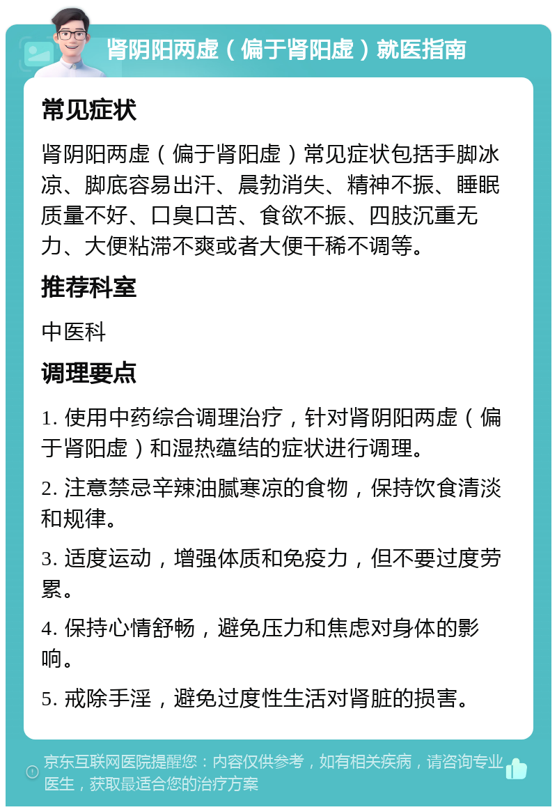 肾阴阳两虚（偏于肾阳虚）就医指南 常见症状 肾阴阳两虚（偏于肾阳虚）常见症状包括手脚冰凉、脚底容易出汗、晨勃消失、精神不振、睡眠质量不好、口臭口苦、食欲不振、四肢沉重无力、大便粘滞不爽或者大便干稀不调等。 推荐科室 中医科 调理要点 1. 使用中药综合调理治疗，针对肾阴阳两虚（偏于肾阳虚）和湿热蕴结的症状进行调理。 2. 注意禁忌辛辣油腻寒凉的食物，保持饮食清淡和规律。 3. 适度运动，增强体质和免疫力，但不要过度劳累。 4. 保持心情舒畅，避免压力和焦虑对身体的影响。 5. 戒除手淫，避免过度性生活对肾脏的损害。