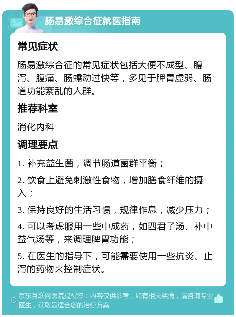 肠易激综合征就医指南 常见症状 肠易激综合征的常见症状包括大便不成型、腹泻、腹痛、肠蠕动过快等，多见于脾胃虚弱、肠道功能紊乱的人群。 推荐科室 消化内科 调理要点 1. 补充益生菌，调节肠道菌群平衡； 2. 饮食上避免刺激性食物，增加膳食纤维的摄入； 3. 保持良好的生活习惯，规律作息，减少压力； 4. 可以考虑服用一些中成药，如四君子汤、补中益气汤等，来调理脾胃功能； 5. 在医生的指导下，可能需要使用一些抗炎、止泻的药物来控制症状。