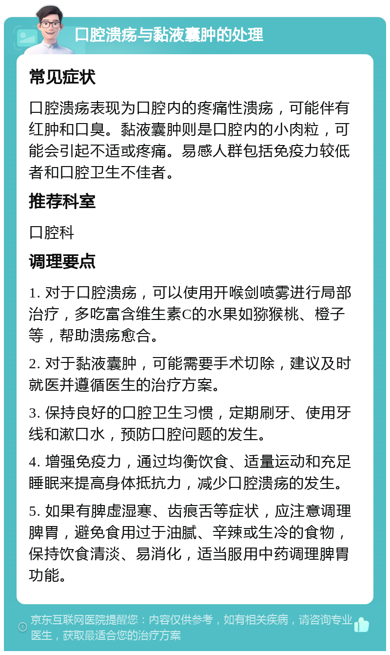 口腔溃疡与黏液囊肿的处理 常见症状 口腔溃疡表现为口腔内的疼痛性溃疡，可能伴有红肿和口臭。黏液囊肿则是口腔内的小肉粒，可能会引起不适或疼痛。易感人群包括免疫力较低者和口腔卫生不佳者。 推荐科室 口腔科 调理要点 1. 对于口腔溃疡，可以使用开喉剑喷雾进行局部治疗，多吃富含维生素C的水果如猕猴桃、橙子等，帮助溃疡愈合。 2. 对于黏液囊肿，可能需要手术切除，建议及时就医并遵循医生的治疗方案。 3. 保持良好的口腔卫生习惯，定期刷牙、使用牙线和漱口水，预防口腔问题的发生。 4. 增强免疫力，通过均衡饮食、适量运动和充足睡眠来提高身体抵抗力，减少口腔溃疡的发生。 5. 如果有脾虚湿寒、齿痕舌等症状，应注意调理脾胃，避免食用过于油腻、辛辣或生冷的食物，保持饮食清淡、易消化，适当服用中药调理脾胃功能。