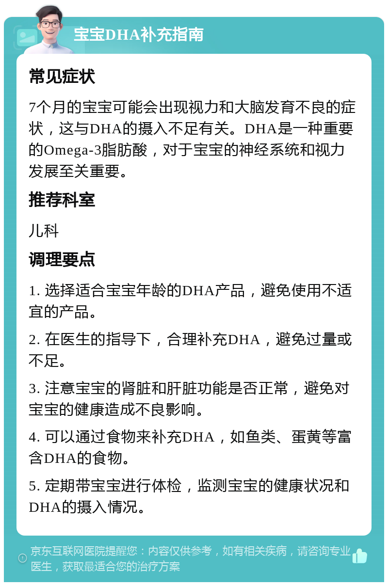 宝宝DHA补充指南 常见症状 7个月的宝宝可能会出现视力和大脑发育不良的症状，这与DHA的摄入不足有关。DHA是一种重要的Omega-3脂肪酸，对于宝宝的神经系统和视力发展至关重要。 推荐科室 儿科 调理要点 1. 选择适合宝宝年龄的DHA产品，避免使用不适宜的产品。 2. 在医生的指导下，合理补充DHA，避免过量或不足。 3. 注意宝宝的肾脏和肝脏功能是否正常，避免对宝宝的健康造成不良影响。 4. 可以通过食物来补充DHA，如鱼类、蛋黄等富含DHA的食物。 5. 定期带宝宝进行体检，监测宝宝的健康状况和DHA的摄入情况。