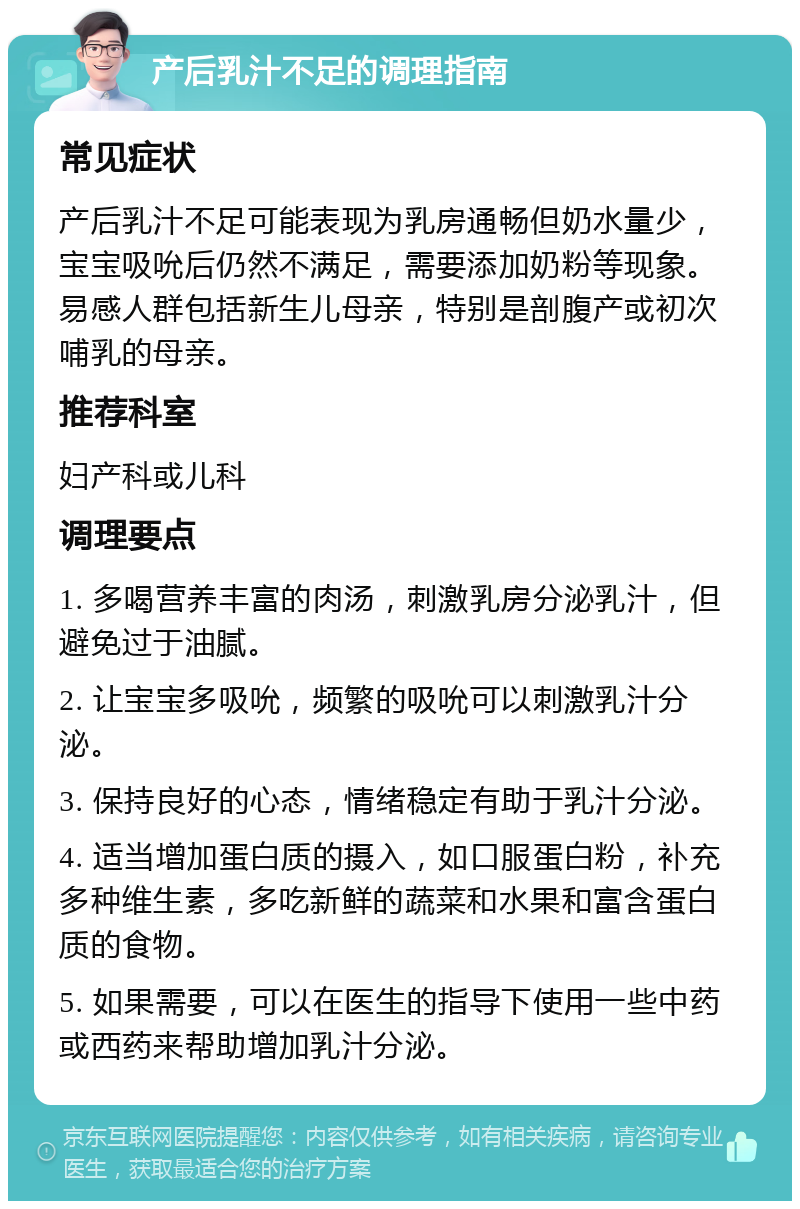 产后乳汁不足的调理指南 常见症状 产后乳汁不足可能表现为乳房通畅但奶水量少，宝宝吸吮后仍然不满足，需要添加奶粉等现象。易感人群包括新生儿母亲，特别是剖腹产或初次哺乳的母亲。 推荐科室 妇产科或儿科 调理要点 1. 多喝营养丰富的肉汤，刺激乳房分泌乳汁，但避免过于油腻。 2. 让宝宝多吸吮，频繁的吸吮可以刺激乳汁分泌。 3. 保持良好的心态，情绪稳定有助于乳汁分泌。 4. 适当增加蛋白质的摄入，如口服蛋白粉，补充多种维生素，多吃新鲜的蔬菜和水果和富含蛋白质的食物。 5. 如果需要，可以在医生的指导下使用一些中药或西药来帮助增加乳汁分泌。