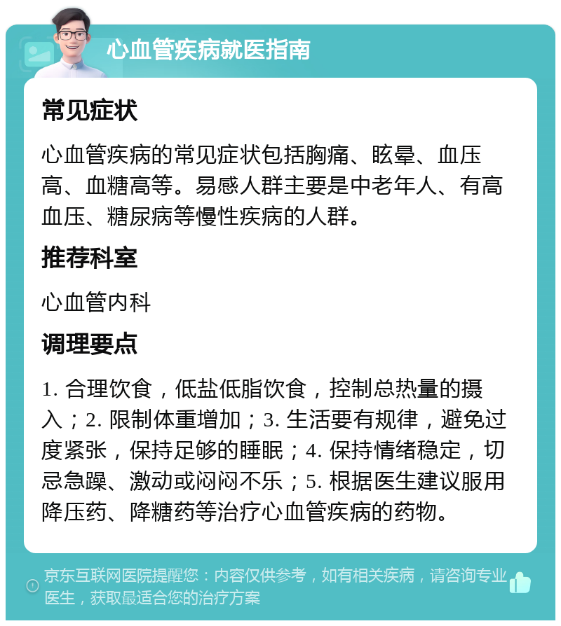 心血管疾病就医指南 常见症状 心血管疾病的常见症状包括胸痛、眩晕、血压高、血糖高等。易感人群主要是中老年人、有高血压、糖尿病等慢性疾病的人群。 推荐科室 心血管内科 调理要点 1. 合理饮食，低盐低脂饮食，控制总热量的摄入；2. 限制体重增加；3. 生活要有规律，避免过度紧张，保持足够的睡眠；4. 保持情绪稳定，切忌急躁、激动或闷闷不乐；5. 根据医生建议服用降压药、降糖药等治疗心血管疾病的药物。