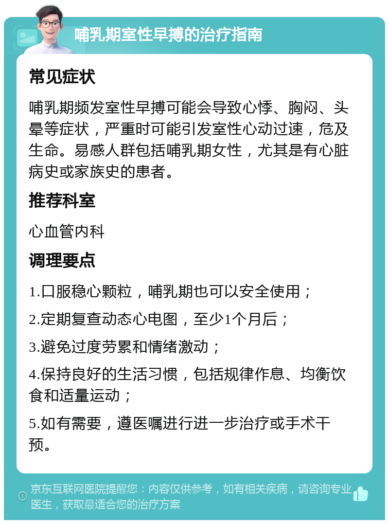 哺乳期室性早搏的治疗指南 常见症状 哺乳期频发室性早搏可能会导致心悸、胸闷、头晕等症状，严重时可能引发室性心动过速，危及生命。易感人群包括哺乳期女性，尤其是有心脏病史或家族史的患者。 推荐科室 心血管内科 调理要点 1.口服稳心颗粒，哺乳期也可以安全使用； 2.定期复查动态心电图，至少1个月后； 3.避免过度劳累和情绪激动； 4.保持良好的生活习惯，包括规律作息、均衡饮食和适量运动； 5.如有需要，遵医嘱进行进一步治疗或手术干预。