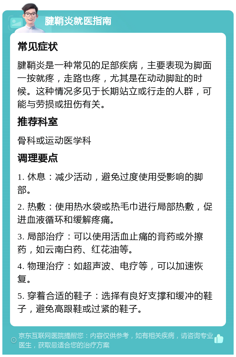 腱鞘炎就医指南 常见症状 腱鞘炎是一种常见的足部疾病，主要表现为脚面一按就疼，走路也疼，尤其是在动动脚趾的时候。这种情况多见于长期站立或行走的人群，可能与劳损或扭伤有关。 推荐科室 骨科或运动医学科 调理要点 1. 休息：减少活动，避免过度使用受影响的脚部。 2. 热敷：使用热水袋或热毛巾进行局部热敷，促进血液循环和缓解疼痛。 3. 局部治疗：可以使用活血止痛的膏药或外擦药，如云南白药、红花油等。 4. 物理治疗：如超声波、电疗等，可以加速恢复。 5. 穿着合适的鞋子：选择有良好支撑和缓冲的鞋子，避免高跟鞋或过紧的鞋子。